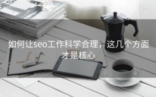 如何让seo工作科学合理，这几个方面才是核心