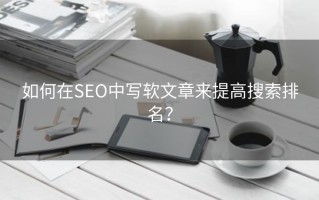 如何在SEO中写软文章来提高搜索排名？