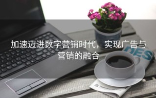 加速迈进数字营销时代，实现广告与营销的融合