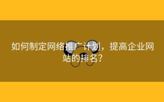 如何制定网络推广计划，提高企业网站的排名？