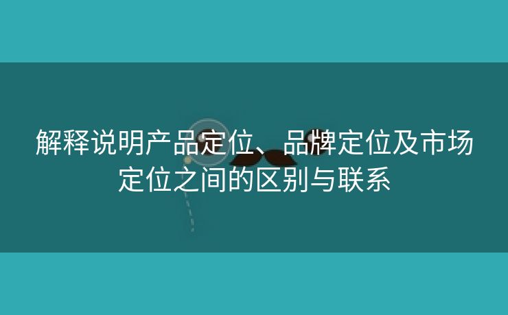 解释说明产品定位、品牌定位及市场定位之间的区别与联系-第2张图片-慧达站长工具