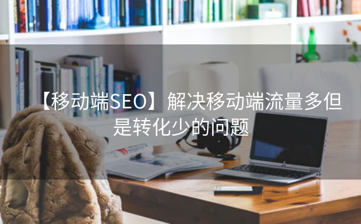 【移动端SEO】解决移动端流量多但是转化少的问题-第2张图片-慧达站长工具