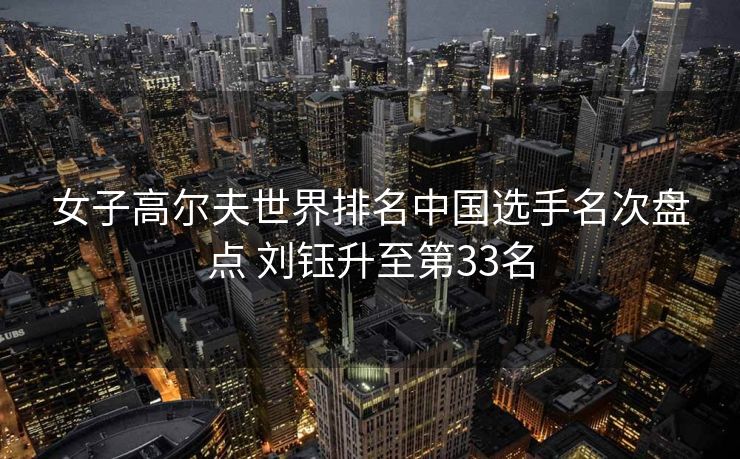 女子高尔夫世界排名中国选手名次盘点 刘钰升至第33名