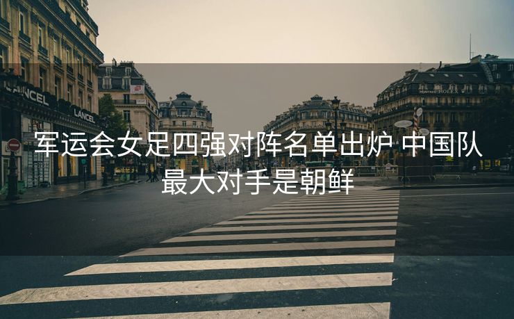 军运会女足四强对阵名单出炉 中国队最大对手是朝鲜