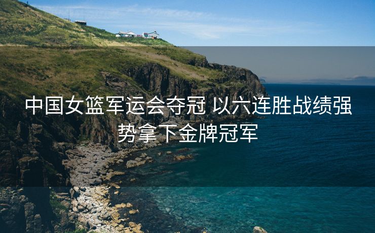 中国女篮军运会夺冠 以六连胜战绩强势拿下金牌冠军