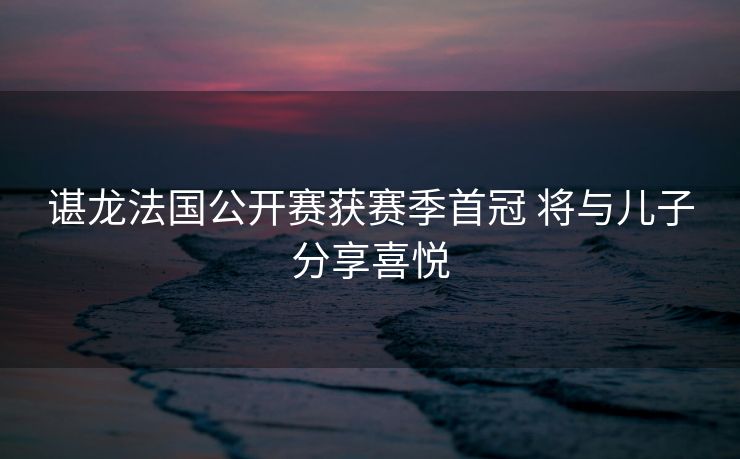 谌龙法国公开赛获赛季首冠 将与儿子分享喜悦