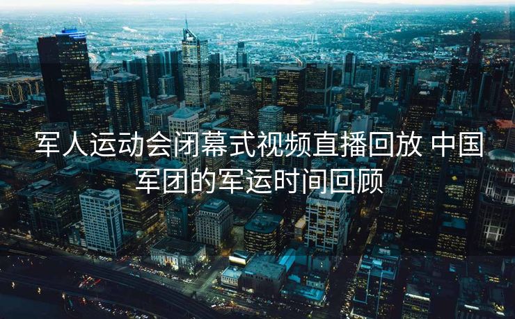军人运动会闭幕式视频直播回放 中国军团的军运时间回顾