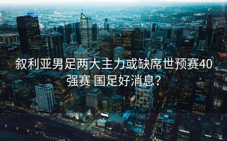 叙利亚男足两大主力或缺席世预赛40强赛 国足好消息？