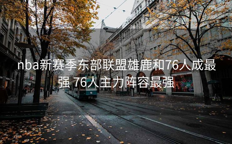 nba新赛季东部联盟雄鹿和76人成最强 76人主力阵容最强