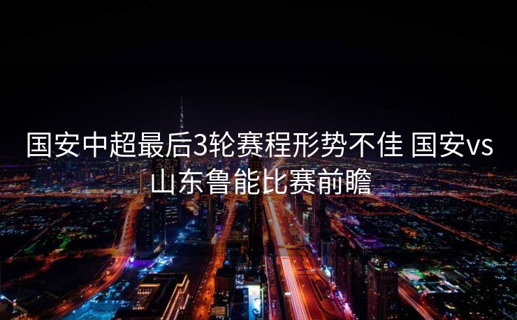 国安中超最后3轮赛程形势不佳 国安vs山东鲁能比赛前瞻
