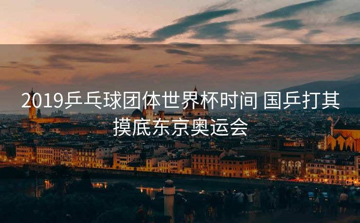 2019乒乓球团体世界杯时间 国乒打其摸底东京奥运会