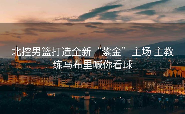 北控男篮打造全新“紫金”主场 主教练马布里喊你看球