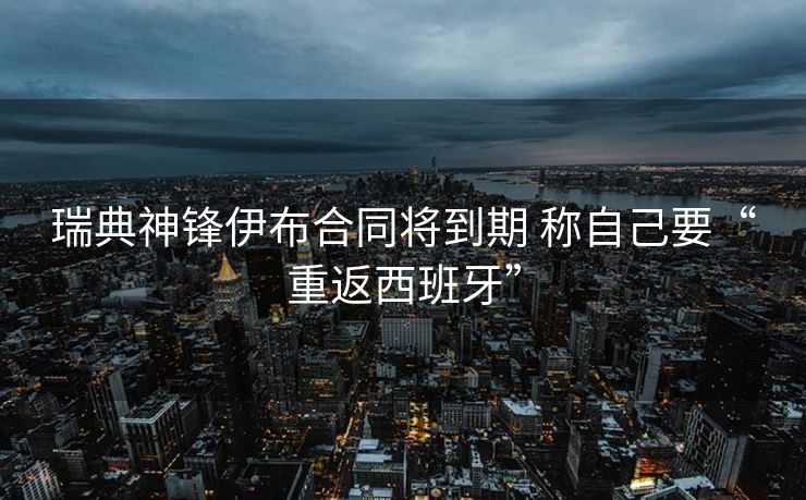 瑞典神锋伊布合同将到期 称自己要“重返西班牙”