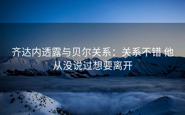 齐达内透露与贝尔关系：关系不错 他从没说过想要离开