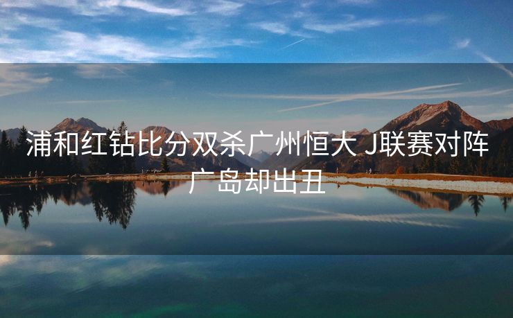 浦和红钻比分双杀广州恒大 J联赛对阵广岛却出丑