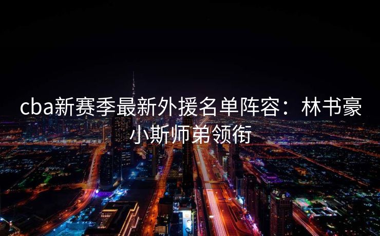 cba新赛季最新外援名单阵容：林书豪小斯师弟领衔