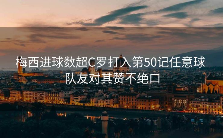 梅西进球数超C罗打入第50记任意球 队友对其赞不绝口