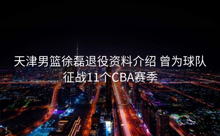 天津男篮徐磊退役资料介绍 曾为球队征战11个CBA赛季