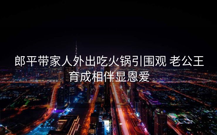 郎平带家人外出吃火锅引围观 老公王育成相伴显恩爱