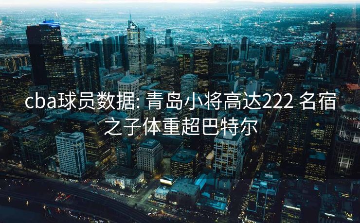 cba球员数据: 青岛小将高达222 名宿之子体重超巴特尔