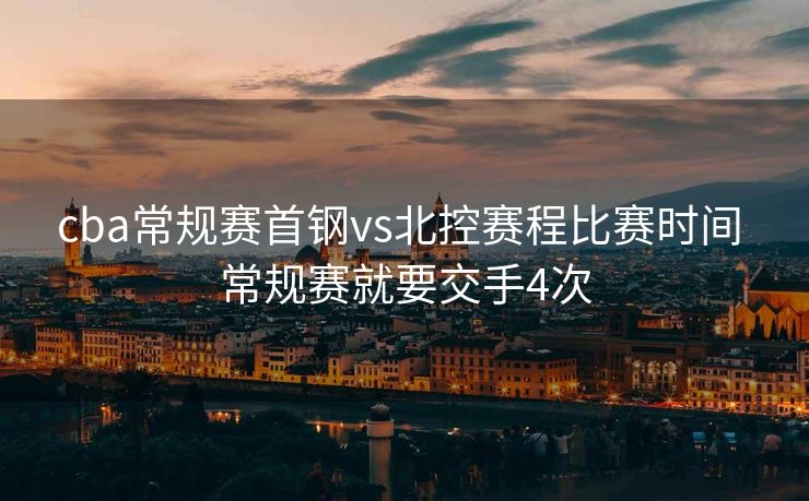 cba常规赛首钢vs北控赛程比赛时间 常规赛就要交手4次
