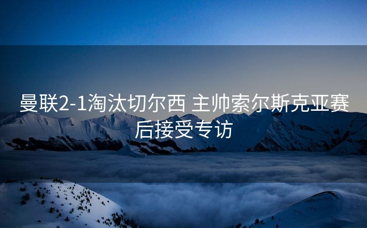 曼联2-1淘汰切尔西 主帅索尔斯克亚赛后接受专访