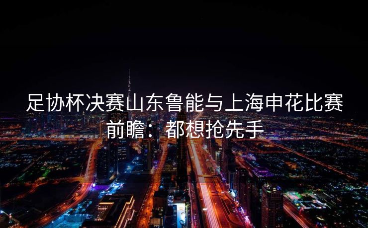足协杯决赛山东鲁能与上海申花比赛前瞻：都想抢先手