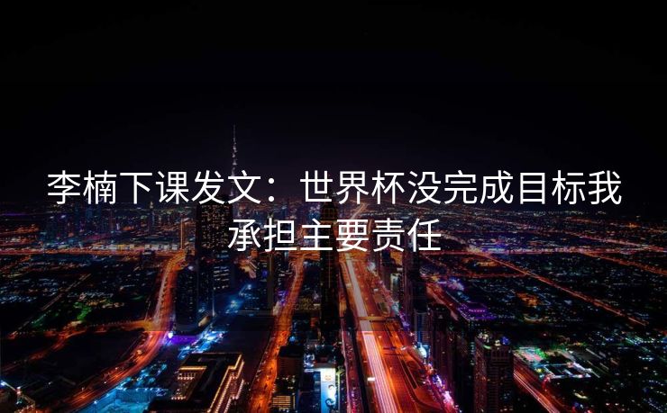 李楠下课发文：世界杯没完成目标我承担主要责任
