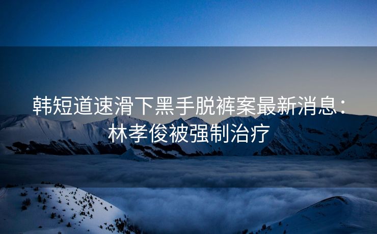 韩短道速滑下黑手脱裤案最新消息：林孝俊被强制治疗