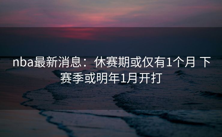 nba最新消息：休赛期或仅有1个月 下赛季或明年1月开打