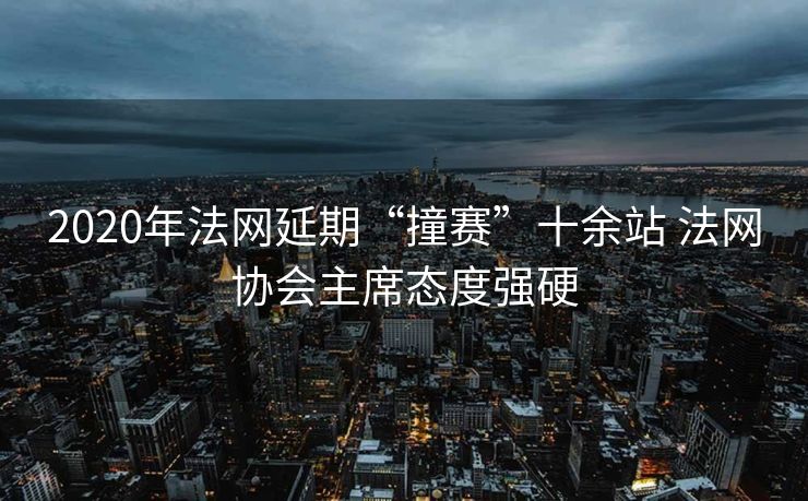 2020年法网延期“撞赛”十余站 法网协会主席态度强硬