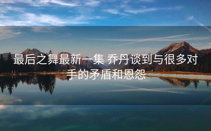 最后之舞最新一集 乔丹谈到与很多对手的矛盾和恩怨