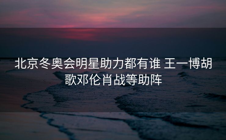 北京冬奥会明星助力都有谁 王一博胡歌邓伦肖战等助阵