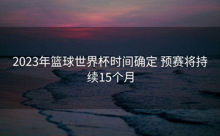 2023年篮球世界杯时间确定 预赛将持续15个月