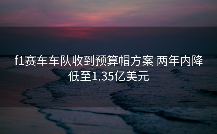f1赛车车队收到预算帽方案 两年内降低至1.35亿美元