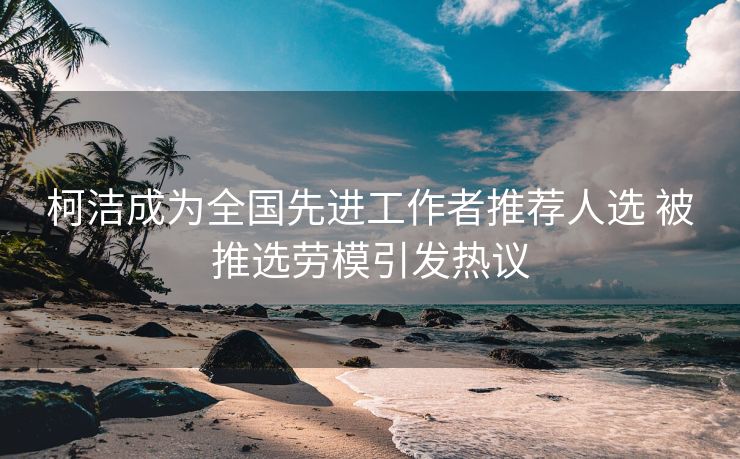 柯洁成为全国先进工作者推荐人选 被推选劳模引发热议