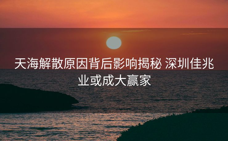 天海解散原因背后影响揭秘 深圳佳兆业或成大赢家