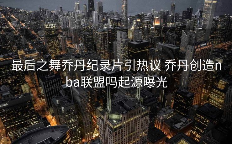最后之舞乔丹纪录片引热议 乔丹创造nba联盟吗起源曝光