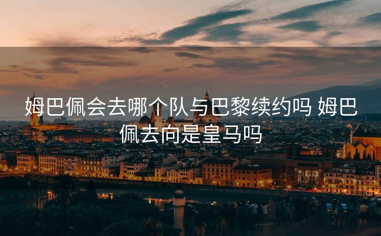姆巴佩会去哪个队与巴黎续约吗 姆巴佩去向是皇马吗