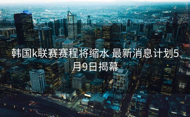 韩国k联赛赛程将缩水 最新消息计划5月9日揭幕