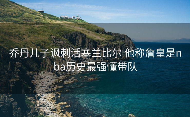 乔丹儿子讽刺活塞兰比尔 他称詹皇是nba历史最强懂带队