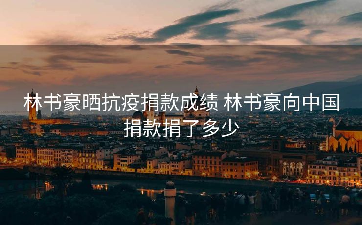 林书豪晒抗疫捐款成绩 林书豪向中国捐款捐了多少