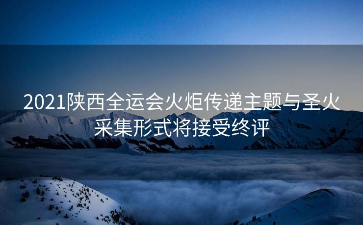 2021陕西全运会火炬传递主题与圣火采集形式将接受终评