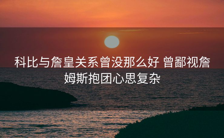 科比与詹皇关系曾没那么好 曾鄙视詹姆斯抱团心思复杂