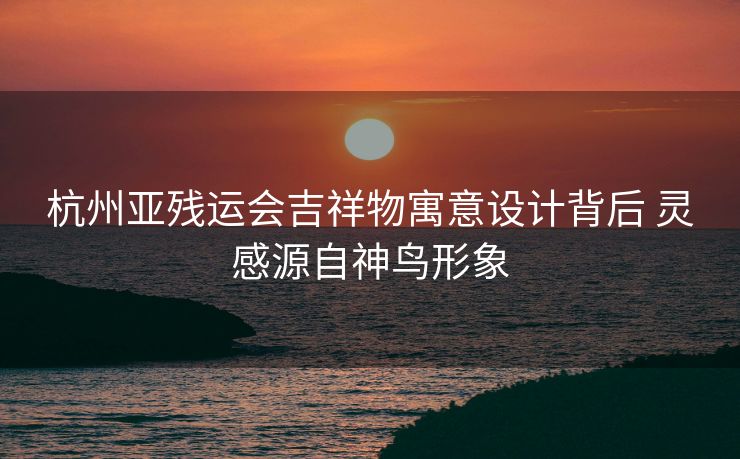 杭州亚残运会吉祥物寓意设计背后 灵感源自神鸟形象