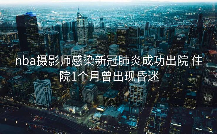 nba摄影师感染新冠肺炎成功出院 住院1个月曾出现昏迷