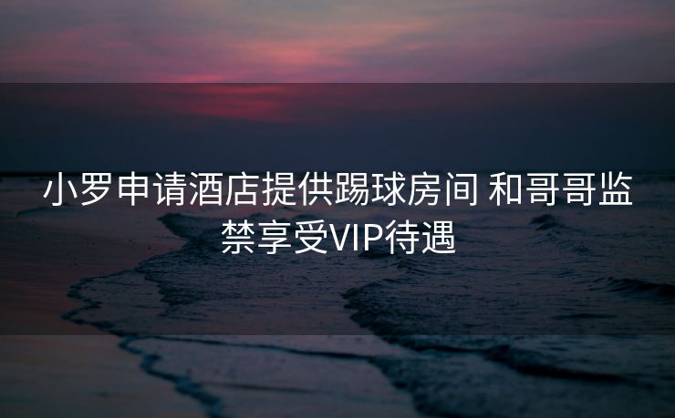 小罗申请酒店提供踢球房间 和哥哥监禁享受VIP待遇