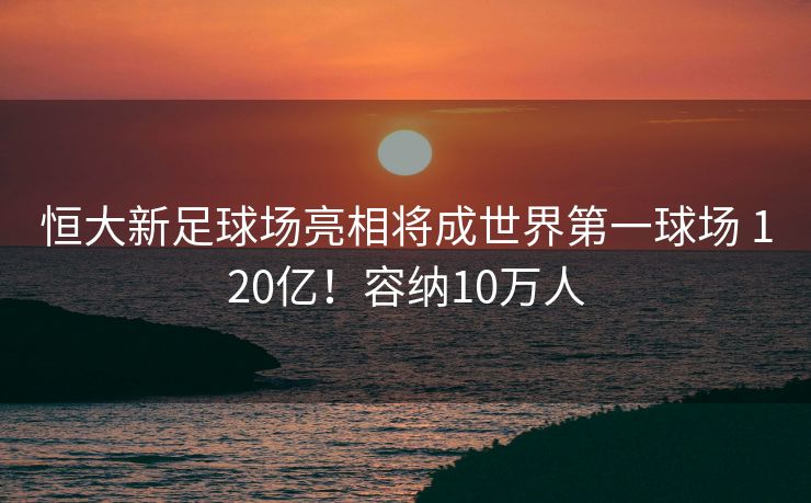 恒大新足球场亮相将成世界第一球场 120亿！容纳10万人