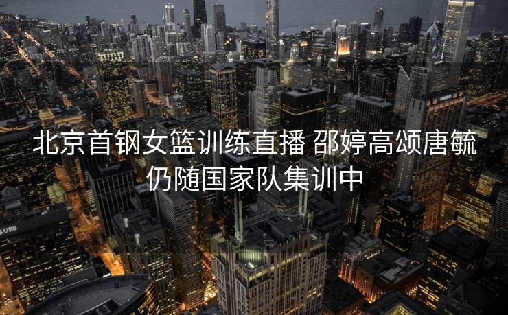 北京首钢女篮训练直播 邵婷高颂唐毓仍随国家队集训中