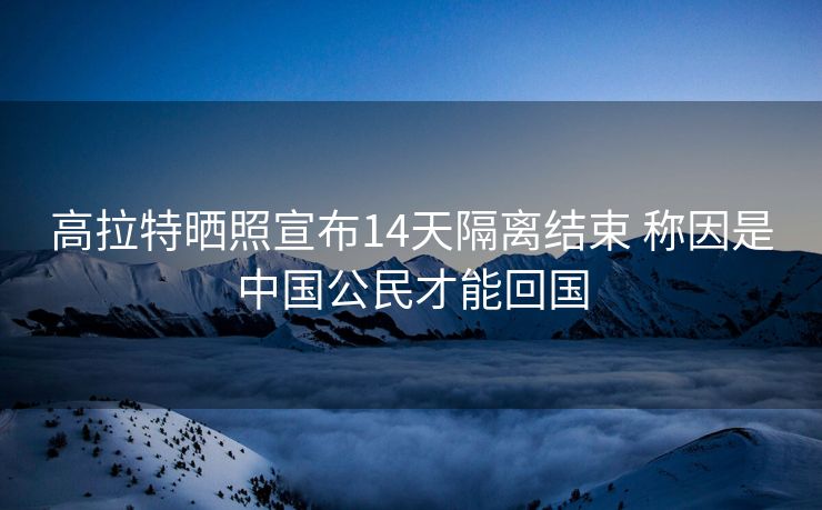 高拉特晒照宣布14天隔离结束 称因是中国公民才能回国